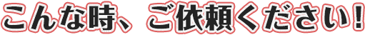 こんな時、ご依頼ください！